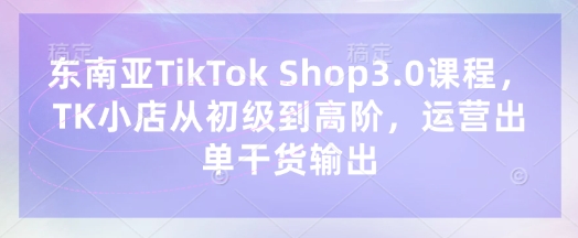 东南亚TikTok Shop3.0课程，TK小店​从初级到高阶，运营出单干货输出-轻创项目网
