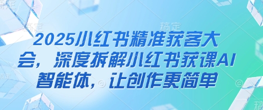 2025小红书精准获客大会，深度拆解小红书获课AI智能体，让创作更简单-轻创项目网