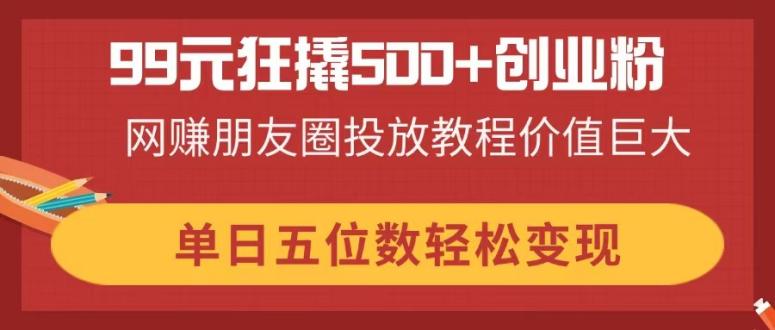 （14247期）99元狂撬500+创业粉，网赚朋友圈投放教程价值巨大，单日五位数轻松变现-轻创项目网